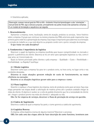 Logística
    Tecnologia da Informação




       ▪▪ Estatística aplicada;

    Observação: acessar manual geral de PIM no AVA – Ambiente Virtual de Aprendizagem a aba “orientações” –
    manual Geral de PIM, siga a estrutura proposta, principalmente nas partes iniciais onde apresenta a empresa.
    É um modelo de formatação e sequência a ser seguida.

    1. Desenvolvimento
        Apresentar a empresa, nome, localização, ramos de atuação, produtos ou serviços, breve histórico
    sobre a empresa. O grupo que continuar na mesma empresa dos PIMs anteriores pode reaproveitar essa
    primeira parte onde há a apresentação da empresa. Essa etapa é importante para sabermos na orientação
    e correção do trabalho se o que está descrito ou proposto condiz com o porte e atuação da empresa.
        O que tratar em cada disciplina?

    2. Fundamentos é importância da logística
       Descrever o papel da logística na empresa escolhida para buscar competitividade no mercado e
    garantir a preferência do cliente. Descreva se há um setor para operações logísticas ou não, como é
    esse setor, se é terceirizada etc.
       Quais os fatores priorizado pelos clientes e pela empresa - Qualidade – Custo – Flexibilidade –
    Confiabilidade ou Rapidez? Justifique

        2.1 Missão Logística
        Descrever como que a empresa faz para ter o produto certo, na hora certa, no lugar certo e nas
    condições desejadas.
        Descreva se essas atuações geraram redução de custo de funcionamento, ou maior
    eficiência na execução;
        Descreva se as atuações logísticas geram valor para a empresa e como.

       2.2 Fluxo Logístico
       Desenhe e explique o fluxo logístico da empresa, tanto de produtos como para serviços. Faça essa
    etapa pensando nas etapas desde a solicitação de matéria prima até o produto acabado chegar às
    mãos do cliente. O objetivo é avaliar se o ciclo do pedido (momento que há a necessidade do cliente
    até chegar o produto pronto nas mãos do cliente) é adequado ou não.
       Obs: Se for empresa de serviços, descrever o fluxo de prestação do serviço em questão.

       2.3 Cadeia de Suprimento
       Descreva a cadeia da qual a empresa faz parte, e como gerencia a cadeia de suprimento.

       2.4 Logística Reversa
       A empresa utiliza logística reversa de alguma maneira? Descrever o processo.
       OBS. Em cada uma das etapas além de fazer descrição do como funciona, terminem com


4
 