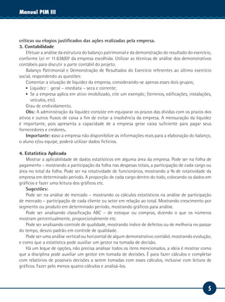 Manual PIM II
           III




críticas ou elogios justificados das ações realizadas pela empresa.
3. Contabilidade
    Efetuar a análise da estrutura do balanço patrimonial e da demonstração do resultado do exercício,
conforme Lei nº 11.638/07 da empresa escolhida. Utilizar as técnicas de análise dos demonstrativos
contábeis para discutir a parte contábil do projeto.
    Balanço Patrimonial e Demonstração de Resultados do Exercício referentes ao último exercício
social, respondendo as questões:
    Comentar a situação de liquidez da empresa, considerando-se apenas esses dois grupos;
    ▪▪ Liquidez : geral – imediata – seca e corrente;
    ▪▪ Se a empresa aplica em ativo imobilizado, cite um exemplo; (terrenos, edificações, instalações,
       veículos, etc).
    Grau de endividamento.
    Obs: A administração da liquidez consiste em equiparar os prazos das dívidas com os prazos dos
ativos e outros fluxos de caixa a fim de evitar a insolvência da empresa. A mensuração da liquidez
é importante, pois apresenta a capacidade de a empresa gerar caixa suficiente para pagar seus
fornecedores e credores.
    Importante: caso a empresa não disponibilize as informações reais para a elaboração do balanço,
o aluno e/ou equipe, poderá utilizar dados fictícios.

4. Estatística Aplicada
   Mostrar a aplicabilidade de dados estatísticos em alguma área da empresa. Pode ser na folha de
pagamento – mostrando a participação da folha nas despesas totais, a participação de cada cargo ou
área no total da folha. Pode ser na rotatividade de funcionários, mostrando a % de rotatividade da
empresa em determinado período. A proporção de cada cargo dentro do todo, colocando os dados em
gráficos e fazer uma leitura dos gráficos etc.
   Sugestões:
   Pode ser na análise de mercado – mostrando os cálculos estatísticos na análise de participação
de mercado – participação de cada cliente ou setor em relação ao total. Mostrando crescimento por
segmento ou produto em determinado período, mostrando gráficos para análise.
   Pode ser analisando classificação ABC – de estoque ou compras, dizendo o que os números
mostram percentualmente, proporcionalmente etc.
   Pode ser analisando controle de qualidade, mostrando índice de defeitos ou de melhoria no passar
do tempo, desvio padrão em controle de qualidade.
   Pode ser uma análise vertical ou horizontal de algum demonstrativo contábil, mostrando evolução,
e como que a estatística pode auxiliar um gestor na tomada de decisão.
   Há um leque de opções, não precisa analisar todos os itens mencionados, a ideia é mostrar como
que a disciplina pode auxiliar um gestor em tomada de decisões. É para fazer cálculos e completar
com relatórios de possíveis decisões a serem tomadas com esses cálculos, inclusive com leitura de
gráficos. Fazer pelo menos quatro cálculos e analisá-los.



                                                                                                    5
 