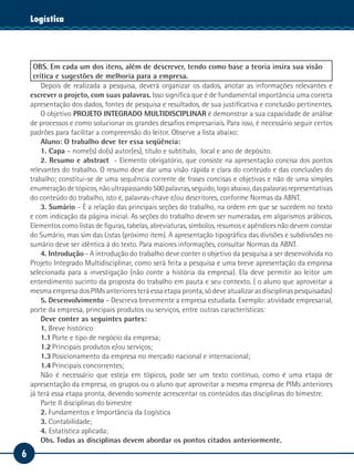 Logística
    Tecnologia da Informação




     OBS. Em cada um dos itens, além de descrever, tendo como base a teoria insira sua visão
     crítica e sugestões de melhoria para a empresa.
        Depois de realizada a pesquisa, deverá organizar os dados, anotar as informações relevantes e
    escrever o projeto, com suas palavras. Isso significa que é de fundamental importância uma correta
    apresentação dos dados, fontes de pesquisa e resultados, de sua justificativa e conclusão pertinentes.
        O objetivo PROJETO INTEGRADO MULTIDISCIPLINAR é demonstrar a sua capacidade de análise
    de processos e como solucionar os grandes desafios empresariais. Para isso, é necessário seguir certos
    padrões para facilitar a compreensão do leitor. Observe a lista abaixo:
        Aluno: O trabalho deve ter essa seqüência:
        1. Capa – nome(s) do(s) autor(es), título e subtítulo, local e ano de depósito.
        2. Resumo e abstract - Elemento obrigatório, que consiste na apresentação concisa dos pontos
    relevantes do trabalho. O resumo deve dar uma visão rápida e clara do conteúdo e das conclusões do
    trabalho; constitui-se de uma sequência corrente de frases concisas e objetivas e não de uma simples
    enumeração de tópicos, não ultrapassando 500 palavras, seguido, logo abaixo, das palavras representativas
    do conteúdo do trabalho, isto é, palavras-chave e/ou descritores, conforme Normas da ABNT.
        3. Sumário - É a relação das principais seções do trabalho, na ordem em que se sucedem no texto
    e com indicação da página inicial. As seções do trabalho devem ser numeradas, em algarismos arábicos.
    Elementos como listas de figuras, tabelas, abreviaturas, símbolos, resumos e apêndices não devem constar
    do Sumário, mas sim das Listas (próximo item). A apresentação tipográfica das divisões e subdivisões no
    sumário deve ser idêntica à do texto. Para maiores informações, consultar Normas da ABNT.
        4. Introdução - A introdução do trabalho deve conter o objetivo da pesquisa a ser desenvolvida no
    Projeto Integrado Multidisciplinar, como será feita a pesquisa e uma breve apresentação da empresa
    selecionada para a investigação (não conte a história da empresa). Ela deve permitir ao leitor um
    entendimento sucinto da proposta do trabalho em pauta e seu contexto. ( o aluno que aproveitar a
    mesma empresa dos PIMs anteriores terá essa etapa pronta, só deve atualizar as disciplinas pesquisadas)
        5. Desenvolvimento – Descreva brevemente a empresa estudada. Exemplo: atividade empresarial,
    porte da empresa, principais produtos ou serviços, entre outras características:
        Deve conter as seguintes partes:
        1. Breve histórico
        1.1	Porte e tipo de negócio da empresa;
        1.2	Principais produtos e/ou serviços;
        1.3	Posicionamento da empresa no mercado nacional e internacional;
        1.4	Principais concorrentes;
        Não é necessário que esteja em tópicos, pode ser um texto contínuo, como é uma etapa de
    apresentação da empresa, os grupos ou o aluno que aproveitar a mesma empresa de PIMs anteriores
    já terá essa etapa pronta, devendo somente acrescentar os conteúdos das disciplinas do bimestre.
        Parte II disciplinas do bimestre
        2. Fundamentos e Importância da Logística
        3. Contabilidade;
        4. Estatística aplicada;
        Obs. Todas as disciplinas devem abordar os pontos citados anteriormente.
6
 