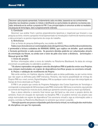 Manual PIM II
           III




 Descrever cada proposta apresentada, fundamentando cada uma delas, baseando-se nos conhecimentos
 adquiridos nas disciplinas cursadas no módulo e identificando as oportunidades de aplicá-los na empresa estu-
 dada, lembrando-se de verificar a proposta do PIM. O seu principal objetivo é comunicar ao leitor os resultados
 da pesquisa de forma lógica, clara e progressivamente ordenada.
    5. Conclusão
    Descrever sua análise final e pontos preponderantes (positivos e negativos) que levaram a sua
pesquisa ao êxito. retome a proposta inicial (apresentada na introdução) e reafirme de maneira concisa
a ideia principal e os pontos importantes do corpo do trabalho.
    6. Referências
    Citar as fontes de pesquisa (bibliografia, nos moldes da ABNT).
    Todos esses itens devem ser contemplados (são obrigatórios). Para o melhor desenvolvimento,
é primordial a leitura cuidadosa do MANUAL GERAL, que explica em detalhe qual conteúdo
e formato pertinente a cada assunto. As possíveis dúvidas poderão ser solucionadas através
da orientação via fórum, ou ainda com o tutor do pólo e/ou tutor a distância. (orientações –
Manual geral do PIM)
    7. Envio do projeto
    Verificar informações sobre o envio do trabalho na Plataforma Blackboard. As datas de entrega
encontram-se publicadas no calendário acadêmico.
    * Os alunos reprovados em qualquer uma das disciplinas PIM só poderão enviar seus Projetos
caso estejam matriculados em regime de dependência (verificar prazos na secretaria virtual).
    8. Prazos e validação do recebimento do Projeto
    Não serão aceitos, em hipótese alguma, trabalhos após as datas publicadas, ou por outros meios
que não sejam os definidos pela UNIP Interativa. Portanto, não haverá possibilidade de entrega do
Projeto PIM via e-mail, correio, Digital Dropbox, FAX ou qualquer outro meio que não esteja ligado ao
Campo de Envio destinado ao Projeto.
    O PIM é um projeto que consta do Programa Pedagógico dos Cursos Superiores de Tecnologia e
corresponde à computação de 50 horas (para cada PIM), totalizando 100 horas no semestre, equivalendo
ao controle de frequência e nota do aluno, desde que apresente conceito igual ou maior que 6,0 (seis).
    Caso o aluno obtenha o conceito final menor que 6,0 (seis) ou não envie o projeto dentro do
semestre, ficará em situação de reprovado na disciplina PIM, e só poderá reenviar seu projeto caso
esteja matriculado em regime de dependência* (via secretaria virtual) e siga as informações sobre o
projeto, contidas na Plataforma Blackboard, no semestre que estiver cursando.
    * Atenção quanto aos prazos estipulados pela Secretaria virtual, na realização das matrículas
de disciplinas em que foi reprovado.




                                                                                                             7
 