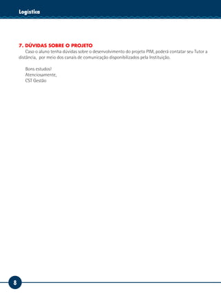 Logística
    Tecnologia da Informação




    7. DÚVIDAS SOBRE O PROJETO
        Caso o aluno tenha dúvidas sobre o desenvolvimento do projeto PIM, poderá contatar seu Tutor a
    distância, por meio dos canais de comunicação disponibilizados pela Instituição.

       Bons estudos!
       Atenciosamente,
       CST Gestão




8
 