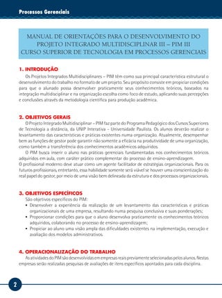 2
Tecnologia da InformaçãoProcessos Gerenciais
MANUAL DE ORIENTAÇÕES PARA O DESENVOLVIMENTO DO
PROJETO INTEGRADO MULTIDISCIPLINAR III – PIM III
CURSO SUPERIOR DE TECNOLOGIA EM PROCESSOS GERENCIAIS
1. INTRODUÇÃO
Os Projetos Integrados Multidisciplinares – PIM têm como sua principal característica estrutural o
desenvolvimento do trabalho no formato de um projeto. Seu propósito consiste em propiciar condições
para que o alunado possa desenvolver praticamente seus conhecimentos teóricos, baseados na
integração multidisciplinar e na organização escolha como foco de estudo, aplicando suas percepções
e conclusões através da metodologia científica para produção acadêmica.
2. OBJETIVOS GERAIS
O Projeto Integrado Multidisciplinar – PIM faz parte do Programa Pedagógico dos Cursos Superiores
de Tecnologia a distância, da UNIP Interativa - Universidade Paulista. Os alunos deverão realizar o
levantamento das características e práticas existentes numa organização. Atualmente, desempenhar
bem as funções de gestor pode garantir não somente a eficácia na produtividade de uma organização,
como também a transferência dos conhecimentos acadêmicos adquiridos.
O PIM busca inserir o aluno nas práticas gerenciais fundamentadas nos conhecimentos teóricos
adquiridos em aula, com caráter prático complementar do processo de ensino-aprendizagem.
O profissional moderno deve atuar como um agente facilitador de estratégias organizacionais. Para os
futuros profissionais, entretanto, essa habilidade somente será viável se houver uma conscientização do
real papel do gestor, por meio de uma visão bem delineada da estrutura e dos processos organizacionais.
3. OBJETIVOS ESPECÍFICOS
São objetivos específicos do PIM:
▪▪ Desenvolver a experiência da realização de um levantamento das caracteristicas e práticas
organizacionais de uma empresa, resultando numa pesquisa conclusiva e suas ponderações;
▪▪ Proporcionar condições para que o aluno desenvolva praticamente os conhecimentos teóricos
adquiridos, colaborando no processo de ensino-aprendizagem;
▪▪ Propiciar ao aluno uma visão ampla das dificuldades existentes na implementação, execução e
avaliação dos modelos administrativos.
4. OPERACIONALIZAÇÃO DO TRABALHO
As atividades do PIM são desenvolvidas em empresas reais previamente selecionadas pelos alunos. Nestas
empresas serão realizadas pesquisas de avaliações de itens específicos apontados para cada disciplina.
 