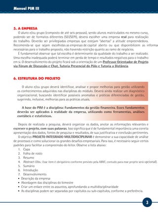 3
Manual PIM IIManual PIM III
5. A EMPRESA
O aluno e/ou grupo (composto de até seis pessoas), sendo alunos matriculados no mesmo curso,
podendo ser de formatos diferentes (SEI/SEPI), deverá escolher uma empresa real para realização
do trabalho. Deverão ser privilegiadas empresas que estejam “abertas” a atitude empreendedora.
Recomenda-se que sejam escolhidas as empresas de capital aberto ou que disponibilizem as informaç
necessárias para o trabalho proposto, não havendo restrição quanto ao ramo de negócios.
É fundamental observar que tal escolha é determinante da qualidade do trabalho a ser realizado.
Uma escolha inadequada poderá terminar em perda de tempo e resultados negativos para o trabalho
em si. O desenvolvimento do projeto ficará sob a orientação de um Professor Orientador de Projeto
via Fórum de Discussão e Chat, Tutoria Presencial do Pólo e Tutoria a Distância.
6. ESTRUTURA DO PROJETO
O aluno e/ou grupo deverá identificar, analisar e propor melhorias para gestão utilizando
os conhecimentos adquiridos nas disciplinas do módulo. Deverá ainda realizar um diagnóstico
organizacional, buscando identificar possíveis anomalias e práticas diferenciadas de gestão,
sugerindo, inclusive, melhorias para as práticas atuais.
A base do PIM é a disciplina: Fundamentos da gestão financeira. Esses fundamentos
deverão ser aplicados à realidade da empresa, utilizando como ferramentas, análises
contábeis e estatísticas.
Depois de realizada a pesquisa, deverá organizar os dados, anotar as informações relevantes e
escrever o projeto, com suas palavras. Isso significa que é de fundamental importância uma correta
apresentação dos dados, fontes de pesquisa e resultados, de sua justificativa e conclusão pertinentes.
O objetivo PROJETO INTEGRADO MULTIDISCIPLINAR é demonstrar a sua capacidade de análise
de processos e como solucionar os grandes desafios empresariais. Para isso, é necessário seguir certos
padrões para facilitar a compreensão do leitor. Observe a lista abaixo:
1.	Capa
2.	 Folha de rosto
3.	Resumo
4.	Abstract (Obs.: Esse item é obrigatório conforme previsto pela ABNT, contudo para esse projeto será opcional).
5.	Sumário
6.	Introdução
7.	Desenvolvimento
▪▪ Descrição da empresa
▪▪ Abordagem das disciplinas do bimestre
▪▪ Criar um enlace entre os assuntos, aprofundando a multidisciplinaridade
▪▪ As disciplinas podem ser separadas por capítulos ou sub-capítulos, conforme a preferência.
 