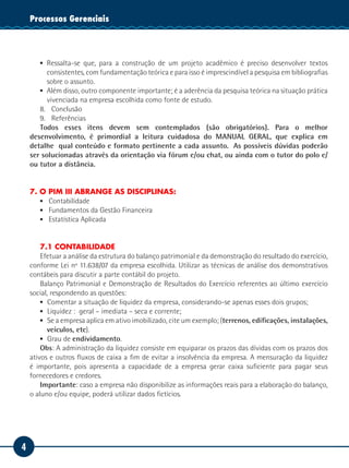 4
Tecnologia da InformaçãoProcessos Gerenciais
▪▪ Ressalta-se que, para a construção de um projeto acadêmico é preciso desenvolver textos
consistentes, com fundamentação teórica e para isso é imprescindível a pesquisa em bibliografias
sobre o assunto.
▪▪ Além disso, outro componente importante; é a aderência da pesquisa teórica na situação prática
vivenciada na empresa escolhida como fonte de estudo.
8.	Conclusão
9.	Referências
Todos esses itens devem sem contemplados (são obrigatórios). Para o melhor
desenvolvimento, é primordial a leitura cuidadosa do MANUAL GERAL, que explica em
detalhe qual conteúdo e formato pertinente a cada assunto. As possíveis dúvidas poderão
ser solucionadas através da orientação via fórum e/ou chat, ou ainda com o tutor do polo e/
ou tutor a distância.
7. O PIM III ABRANGE AS DISCIPLINAS:
▪▪ Contabilidade
▪▪ Fundamentos da Gestão Financeira
▪▪ Estatística Aplicada
7.1 CONTABILIDADE
Efetuar a análise da estrutura do balanço patrimonial e da demonstração do resultado do exercício,
conforme Lei nº 11.638/07 da empresa escolhida. Utilizar as técnicas de análise dos demonstrativos
contábeis para discutir a parte contábil do projeto.
Balanço Patrimonial e Demonstração de Resultados do Exercício referentes ao último exercício
social, respondendo as questões:
▪▪ 	Comentar a situação de liquidez da empresa, considerando-se apenas esses dois grupos;
▪▪ 	Liquidez : geral – imediata – seca e corrente;
▪▪ 	Se a empresa aplica em ativo imobilizado, cite um exemplo; (terrenos, edificações, instalações,
veículos, etc).
▪▪ 	Grau de endividamento.
Obs: A administração da liquidez consiste em equiparar os prazos das dívidas com os prazos dos
ativos e outros fluxos de caixa a fim de evitar a insolvência da empresa. A mensuração da liquidez
é importante, pois apresenta a capacidade de a empresa gerar caixa suficiente para pagar seus
fornecedores e credores.
Importante: caso a empresa não disponibilize as informações reais para a elaboração do balanço,
o aluno e/ou equipe, poderá utilizar dados fictícios.
 