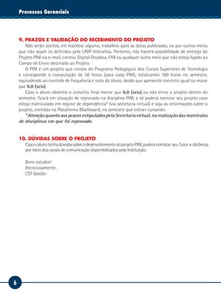 6
Tecnologia da InformaçãoProcessos Gerenciais
9. PRAZOS E VALIDAÇÃO DO RECEBIMENTO DO PROJETO
Não serão aceitos, em hipótese alguma, trabalhos após as datas publicadas, ou por outros meios
que não sejam os definidos pela UNIP Interativa. Portanto, não haverá possibilidade de entrega do
Projeto PIM via e-mail, correio, Digital Dropbox, FAX ou qualquer outro meio que não esteja ligado ao
Campo de Envio destinado ao Projeto.
O PIM é um projeto que consta do Programa Pedagógico dos Cursos Superiores de Tecnologia
e corresponde à computação de 50 horas (para cada PIM), totalizando 100 horas no semestre,
equivalendo ao controle de frequência e nota do aluno, desde que apresente conceito igual ou maior
que 6,0 (seis).
Caso o aluno obtenha o conceito final menor que 6,0 (seis) ou não envie o projeto dentro do
semestre, ficará em situação de reprovado na disciplina PIM, e só poderá reenviar seu projeto caso
esteja matriculado em regime de dependência* (via secretaria virtual) e siga as informações sobre o
projeto, contidas na Plataforma Blackboard, no semestre que estiver cursando.
* Atenção quanto aos prazos estipulados pela Secretaria virtual, na realização das matrículas
de disciplinas em que foi reprovado.
10. DÚVIDAS SOBRE O PROJETO
CasooalunotenhadúvidassobreodesenvolvimentodoprojetoPIM,poderá contatar seu Tutor a distância,
por meio dos canais de comunicação disponibilizados pela Instituição.
Bons estudos!
Atenciosamente,
CST Gestão
 