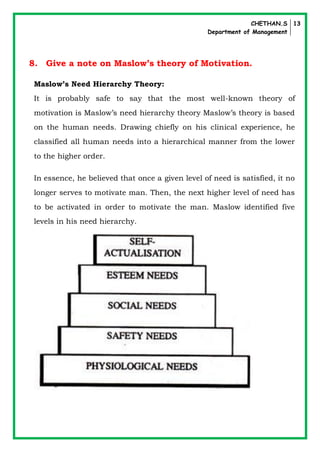 CHETHAN.S
Department of Management
13
8. Give a note on Maslow’s theory of Motivation.
Maslow’s Need Hierarchy Theory:
It is probably safe to say that the most well-known theory of
motivation is Maslow’s need hierarchy theory Maslow’s theory is based
on the human needs. Drawing chiefly on his clinical experience, he
classified all human needs into a hierarchical manner from the lower
to the higher order.
In essence, he believed that once a given level of need is satisfied, it no
longer serves to motivate man. Then, the next higher level of need has
to be activated in order to motivate the man. Maslow identified five
levels in his need hierarchy.
 