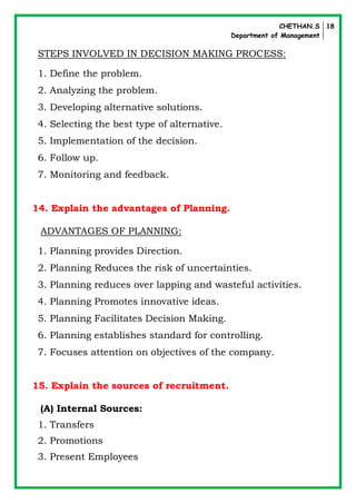 CHETHAN.S
Department of Management
18
STEPS INVOLVED IN DECISION MAKING PROCESS:
1. Define the problem.
2. Analyzing the problem.
3. Developing alternative solutions.
4. Selecting the best type of alternative.
5. Implementation of the decision.
6. Follow up.
7. Monitoring and feedback.
14. Explain the advantages of Planning.
ADVANTAGES OF PLANNING:
1. Planning provides Direction.
2. Planning Reduces the risk of uncertainties.
3. Planning reduces over lapping and wasteful activities.
4. Planning Promotes innovative ideas.
5. Planning Facilitates Decision Making.
6. Planning establishes standard for controlling.
7. Focuses attention on objectives of the company.
15. Explain the sources of recruitment.
(A) Internal Sources:
1. Transfers
2. Promotions
3. Present Employees
 
