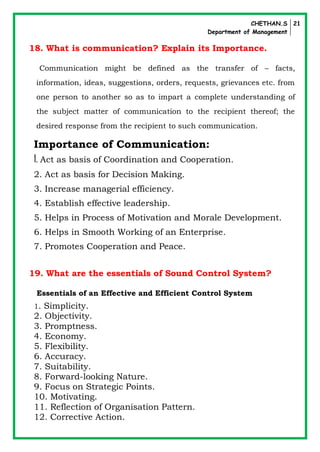 CHETHAN.S
Department of Management
21
18. What is communication? Explain its Importance.
Communication might be defined as the transfer of – facts,
information, ideas, suggestions, orders, requests, grievances etc. from
one person to another so as to impart a complete understanding of
the subject matter of communication to the recipient thereof; the
desired response from the recipient to such communication.
Importance of Communication:
1. Act as basis of Coordination and Cooperation.
2. Act as basis for Decision Making.
3. Increase managerial efficiency.
4. Establish effective leadership.
5. Helps in Process of Motivation and Morale Development.
6. Helps in Smooth Working of an Enterprise.
7. Promotes Cooperation and Peace.
19. What are the essentials of Sound Control System?
Essentials of an Effective and Efficient Control System
1. Simplicity.
2. Objectivity.
3. Promptness.
4. Economy.
5. Flexibility.
6. Accuracy.
7. Suitability.
8. Forward-looking Nature.
9. Focus on Strategic Points.
10. Motivating.
11. Reflection of Organisation Pattern.
12. Corrective Action.
 