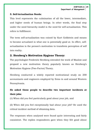 CHETHAN.S
Department of Management
24
5. Self-Actualisation Needs:
This level represents the culmination of all the lower, intermediate,
and higher needs of human beings. In other words, the final step
under the need hierarchy model is the need for self-actualization. This
refers to fulfillment.
The term self-actualization was coined by Kurt Goldstein and means
to become actualized in what one is potentially good at. In effect, self-
actualization is the person’s motivation to transform perception of self
into reality.
2. Herzberg’s Motivation Hygiene Theory:
The psychologist Frederick Herzberg extended the work of Maslow and
propsed a new motivation theory popularly known as Herzberg’s
Motivation Hygiene (Two-Factor) Theory.
Herzberg conducted a widely reported motivational study on 200
accountants and engineers employed by firms in and around Western
Pennsylvania.
He asked these people to describe two important incidents at
their jobs:
(1) When did you feel particularly good about your job, and
(2) When did you feel exceptionally bad about your job? He used the
critical incident method of obtaining data.
The responses when analysed were found quite interesting and fairly
consistent. The replies respondents gave when they felt good about
 