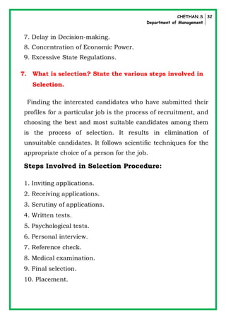 CHETHAN.S
Department of Management
32
7. Delay in Decision-making.
8. Concentration of Economic Power.
9. Excessive State Regulations.
7. What is selection? State the various steps involved in
Selection.
Finding the interested candidates who have submitted their
profiles for a particular job is the process of recruitment, and
choosing the best and most suitable candidates among them
is the process of selection. It results in elimination of
unsuitable candidates. It follows scientific techniques for the
appropriate choice of a person for the job.
Steps Involved in Selection Procedure:
1. Inviting applications.
2. Receiving applications.
3. Scrutiny of applications.
4. Written tests.
5. Psychological tests.
6. Personal interview.
7. Reference check.
8. Medical examination.
9. Final selection.
10. Placement.
 