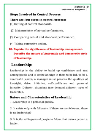 CHETHAN.S
Department of Management
34
Steps Involved in Control Process
There are four steps in control process:
(1) Setting of control standards.
(2) Measurement of actual performance.
(3) Comparing actual and standard performance.
(4) Taking corrective action.
10. Explain the significance of leadership management.
Describe the nature of Autocratic and democratic style
of leadership.
Leadership:
Leadership is the ability to build up confidence and zeal
among people and to create an urge in them to be led. To be a
successful leader, a manager must possess the qualities of
foresight, drive, initiative, self-confidence and personal
integrity. Different situations may demand different types of
leadership.
Nature and Characteristics of Leadership:
1. Leadership is a personal quality.
2. It exists only with followers. If there are no followers, there
is no leadership?
3. It is the willingness of people to follow that makes person a
leader.
 