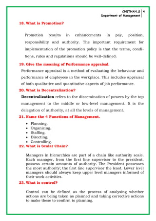 CHETHAN.S
Department of Management
4
18. What is Promotion?
Promotion results in enhancements in pay, position,
responsibility and authority. The important requirement for
implementation of the promotion policy is that the terms, condi-
tions, rules and regulations should be well-defined.
19. Give the meaning of Performance appraisal.
Performance appraisal is a method of evaluating the behaviour and
performance of employees in the workplace. This includes appraisal
of both qualitative and quantitative aspects of job performance.
20. What is Decentralization?
Decentralization refers to the dissemination of powers by the top
management to the middle or low-level management. It is the
delegation of authority, at all the levels of management.
21. Name the 4 Functions of Management.
 Planning.
 Organizing.
 Staffing.
 Directing.
 Controlling.
22. What is Scalar Chain?
Managers in hierarchies are part of a chain like authority scale.
Each manager, from the first line supervisor to the president,
possess certain amounts of authority. The President possesses
the most authority; the first line supervisor the least. Lower level
managers should always keep upper level managers informed of
their work activities.
23. What is control?
Control can be defined as the process of analysing whether
actions are being taken as planned and taking corrective actions
to make these to confirm to planning.
 