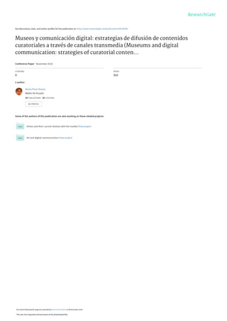See discussions, stats, and author profiles for this publication at: https://www.researchgate.net/publication/328760500
Museos y comunicación digital: estrategias de difusión de contenidos
curatoriales a través de canales transmedia (Museums and digital
communication: strategies of curatorial conten...
Conference Paper · November 2018
CITATIONS
0
READS
910
1 author:
Some of the authors of this publication are also working on these related projects:
Artists and their current relation with the market View project
Art and digital communication View project
Marta Perez-Ibanez
Walter De Gruyter
34 PUBLICATIONS   20 CITATIONS   
SEE PROFILE
All content following this page was uploaded by Marta Perez-Ibanez on 06 November 2018.
The user has requested enhancement of the downloaded file.
 