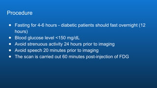 Procedure
● Fasting for 4-6 hours - diabetic patients should fast overnight (12
hours)
● Blood glucose level <150 mg/dL
● Avoid strenuous activity 24 hours prior to imaging
● Avoid speech 20 minutes prior to imaging
● The scan is carried out 60 minutes post-injection of FDG
 