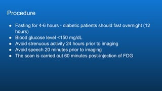 Procedure
● Fasting for 4-6 hours - diabetic patients should fast overnight (12
hours)
● Blood glucose level <150 mg/dL
● Avoid strenuous activity 24 hours prior to imaging
● Avoid speech 20 minutes prior to imaging
● The scan is carried out 60 minutes post-injection of FDG
 