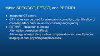 Hybrid SPECT/CT, PET/CT, and PET/MRI
● Integrated CT gantry
● CT images can be used for attenuation correction, quantification of
coronary artery calcium, and/or coronary angiography.
● PET/MRI - Research purposes
Attenuation correction difficult
Advantage of respiratory motion compensation and simultaneous
imaging of dual physiological processes.
 