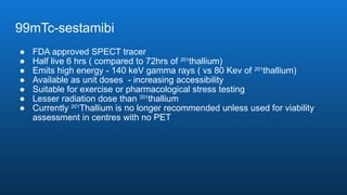 99mTc-sestamibi
● FDA approved SPECT tracer
● Half live 6 hrs ( compared to 72hrs of 201
thallium)
● Emits high energy - 140 keV gamma rays ( vs 80 Kev of 201
thallium)
● Available as unit doses - increasing accessibility
● Suitable for exercise or pharmacological stress testing
● Lesser radiation dose than 201
thallium
● Currently 201
Thallium is no longer recommended unless used for viability
assessment in centres with no PET
 