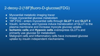 2-deoxy-2-[18F]fluoro-D-glucose(FDG)
● Myocardial metabolic imaging tracer
● Image myocardial glucose metabolism
● 18F-FDG - enters myocardial cells through GLUT 1 and GLUT 4
● Insulin, ischemia, and hypoxia induce translocation of GLUT to the
plasma membrane and increase myocyte glucose uptake.
● Ischemic cells and Hypoxic cells overexpress GLUT’s and
primarily use glucose for metabolism
● Malignant cells and Inflammatory cells have increased glucose
uptake by insulin independent mechanisms.
 