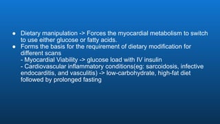 ● Dietary manipulation -> Forces the myocardial metabolism to switch
to use either glucose or fatty acids.
● Forms the basis for the requirement of dietary modification for
different scans
- Myocardial Viability -> glucose load with IV insulin
- Cardiovascular inflammatory conditions(eg: sarcoidosis, infective
endocarditis, and vasculitis) -> low-carbohydrate, high-fat diet
followed by prolonged fasting
 