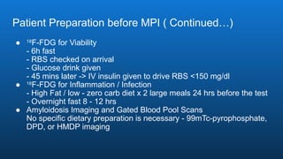 Patient Preparation before MPI ( Continued…)
● 18
F-FDG for Viability
- 6h fast
- RBS checked on arrival
- Glucose drink given
- 45 mins later -> IV insulin given to drive RBS <150 mg/dl
● 18
F-FDG for Inflammation / Infection
- High Fat / low - zero carb diet x 2 large meals 24 hrs before the test
- Overnight fast 8 - 12 hrs
● Amyloidosis Imaging and Gated Blood Pool Scans
No specific dietary preparation is necessary - 99mTc-pyrophosphate,
DPD, or HMDP imaging
 
