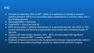 IHD
● Principle for detecting CAD on MPI : ability of a radiotracer to identify a transient
regional perfusion deficit in a myocardial region subtended by a coronary artery with a
flow-limiting stenosis
● Reversible MPD -> Ischemia
● Fixed MPD -> Scar from prior MI
● MPD during stress -> develop downstream to a epicardial stenosis with ≥50% to 70%
luminal narrowing and become progressively more severe with increasing degree of
stenosis.
● Lesions with intermediate stenosis ( 50% - 90%) are associated with significant
variablitiy in maximal MBF -> severity of MPD
● Multitude of factors contribute to the disagreements between angiographically defined
CAD and its associated physiologic severity by radionuclide perfusion imaging
 