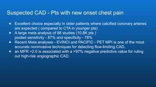 Suspected CAD - Pts with new onset chest pain
● Excellent choice especially in older patients where calcified coronary arteries
are expected ( compared to CTA in younger pts)
● A large meta analysis of 86 studies (10.8K pts )
pooled sensitivity - 87% and specificity - 78%
● Recent Meta analyses - EVINCI and PACIFIC - PET MPI is one of the most
accurate noninvasive techniques for detecting flow-limiting CAD.
● an MFR >2.0 is associated with a >97% negative predictive value for ruling
out high-risk angiographic CAD.
 