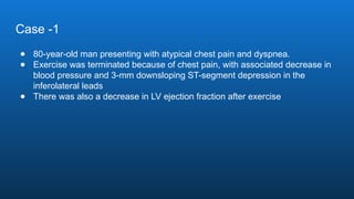 Case -1
● 80-year-old man presenting with atypical chest pain and dyspnea.
● Exercise was terminated because of chest pain, with associated decrease in
blood pressure and 3-mm downsloping ST-segment depression in the
inferolateral leads
● There was also a decrease in LV ejection fraction after exercise
 