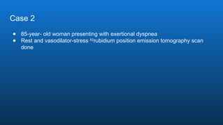 Case 2
● 85-year- old woman presenting with exertional dyspnea
● Rest and vasodilator-stress 82
rubidium position emission tomography scan
done
 