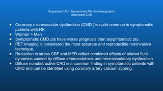 ● Coronary microvascular dysfunction (CMD ) is quite common in symptomatic
patients with RF.
● Women > Men
● Symptomatic CMD pts have worse prognosis than asypmtomatic pts.
● PET imaging is considered the most accurate and reproducible noninvasive
technique.
● Reduction in stress CBF and MFR reflect combined effects of altered fluid
dynamics caused by diffuse atherosclerosis and microcirculatory dysfucntion
● Diffuse nonobstructive CAD is a common finding in symptomatic patients with
CMD and can be identified using coronary artery calcium scoring.
Suspected CAD - Symptomatic Pts w/o Angiographic
Obstructive CAD
 