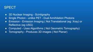 SPECT
● 3D Nuclear Imaging - Scintigraphy
● Single Photon - unlike PET - Dual Annihilation Photons
● Emission - Emission Imaging ( Not Translational (eg: Xray) or
Reflective (eg USG)
● Computed - Uses Algorithms ( Not Geometric Tomography)
● Tomography - Produces 3D images ( Not Planar)
 