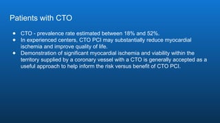 Patients with CTO
● CTO - prevalence rate estimated between 18% and 52%.
● In experienced centers, CTO PCI may substantially reduce myocardial
ischemia and improve quality of life.
● Demonstration of significant myocardial ischemia and viability within the
territory supplied by a coronary vessel with a CTO is generally accepted as a
useful approach to help inform the risk versus benefit of CTO PCI.
 
