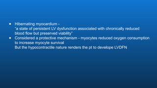 ● Hibernating myocardium -
“a state of persistent LV dysfunction associated with chronically reduced
blood flow but preserved viability”
● Considered a protective mechanism - myocytes reduced oxygen consumption
to increase myocyte survival
But the hypocontractile nature renders the pt to develope LVDFN
 