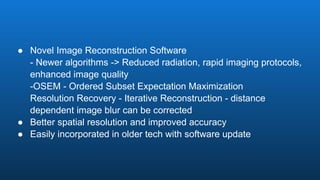 ● Novel Image Reconstruction Software
- Newer algorithms -> Reduced radiation, rapid imaging protocols,
enhanced image quality
-OSEM - Ordered Subset Expectation Maximization
Resolution Recovery - Iterative Reconstruction - distance
dependent image blur can be corrected
● Better spatial resolution and improved accuracy
● Easily incorporated in older tech with software update
 