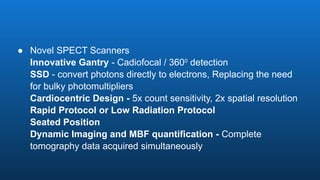 ● Novel SPECT Scanners
Innovative Gantry - Cadiofocal / 3600
detection
SSD - convert photons directly to electrons, Replacing the need
for bulky photomultipliers
Cardiocentric Design - 5x count sensitivity, 2x spatial resolution
Rapid Protocol or Low Radiation Protocol
Seated Position
Dynamic Imaging and MBF quantification - Complete
tomography data acquired simultaneously
 