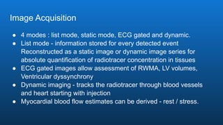 Image Acquisition
● 4 modes : list mode, static mode, ECG gated and dynamic.
● List mode - information stored for every detected event
Reconstructed as a static image or dynamic image series for
absolute quantification of radiotracer concentration in tissues
● ECG gated images allow assessment of RWMA, LV volumes,
Ventricular dyssynchrony
● Dynamic imaging - tracks the radiotracer through blood vessels
and heart starting with injection
● Myocardial blood flow estimates can be derived - rest / stress.
 