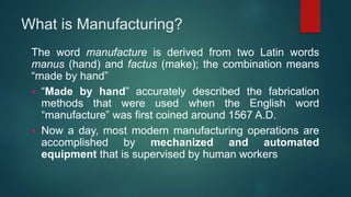 What is Manufacturing?
The word manufacture is derived from two Latin words
manus (hand) and factus (make); the combination means
“made by hand”
 “Made by hand” accurately described the fabrication
methods that were used when the English word
“manufacture” was first coined around 1567 A.D.
 Now a day, most modern manufacturing operations are
accomplished by mechanized and automated
equipment that is supervised by human workers
 
