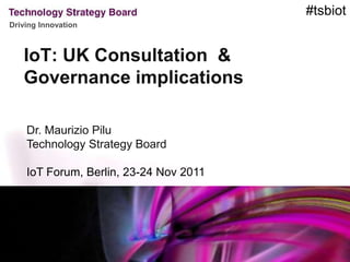 #tsbiot
Driving Innovation



   IoT: UK Consultation &
   Governance implications

    Dr. Maurizio Pilu
    Technology Strategy Board

    IoT Forum, Berlin, 23-24 Nov 2011
 