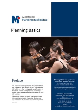 Planning Basics




Preface                                                     Planning Intelligence synchronizes
                                                             projects and tasks with resources
                                                                 in the short and long term
                                                               using interactive Gantt charts.
This document is a supplement to the Marstrand Plan-
ning Intelligence (MPI) system. In MPI, there are tuto-     To help you make the best decisions
rials built to be a step-by-step guide to do functions in    about time, money and resources.
the system, such as adding a person, or creating a
project. Videos are also available which show the tuto-
rials in action.                                                Marstrand Innovation A/S
                                                              Roskildevej 522, 2605 Brøndby,
It is intended that this document is a primer on plan-                   Denmark
ning, teaching the basics of planning, Gantt charts,           www.planningintelligence.dk
work breakdown structure and resource management.
                                                                   Tel: +45 43 22 00 40
May 2010                                                         Mobil: +45 40 71 85 80
                                                                          e-mail:
                                                            contact@marstrandinnovation.com
 