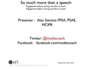 So much more than a speech
    Engagement before, during and after an event
    Engagement before, during and after an event




Presenter : Alan Stevens FPSA, PSAE,
               MCIPR


       Twitter: @mediacoach
Facebook: facebook.com/mediacoach




                                       Poland Club, March 2012
 