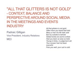 "ALL THAT GLITTERS IS NOT GOLD"
- CONTEXT, BALANCE AND
PERSPECTIVE AROUND SOCIAL MEDIA
IN THE MEETINGS AND EVENTS
INDUSTRY
                                     All that glisters is not gold;
                                     Often have you heard that told:
Padraic Gilligan                     Many a man his life hath sold
                                     But my outside to behold:
Vice President, Industry Relations   Gilded tombs do worms enfold.
MCI                                  Had you been as wise as bold,
                                     Young in limbs, in judgement old
                                     Your answer had not been
                                     inscroll'd
                                     Fare you well, your suit is cold.
 