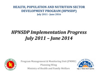 HPNSDP Implementation Progress
July 2011 – June 2014
Program Management & Monitoring Unit (PMMU)
Planning Wing
Ministry of Health and Family Welfare
HEALTH, POPULATION AND NUTRITION SECTOR
DEVELOPMENT PROGRAM (HPNSDP)
July 2011 - June 2016
 