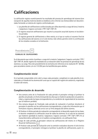 DGCyE102
Calificaciones
La calificación registra numéricamente los resultados del proceso de aprendizaje del alumno (con
excepción de aquellas materias donde se establezca otro criterio). Las mismas deben ser documen-
tadas formando un sistema de registro conformado por:
Las1.	 planillas de calificaciones confeccionadas por el/los docente/s a cargo del área / materia
/ asignatura / espacio curricular / TTP / TpP / TAP / IF.
El2.	 registro anual de calificaciones que resume la actuación anual del alumno en los distin-
tos períodos.
El3.	 registro general de calificaciones o libro matriz, en el que se vuelca el resumen final de
las calificaciones del alumno en el ciclo lectivo. Este último permite emitir la certificación
de los estudios cursados en la Institución.
Procedimiento S7
planillas de calificaciones
Es el documento que emite el profesor a cargo de la materia / asignatura / espacio curricular / TTP /
TpP / TAP / IF, donde registra los resultados de su evaluación sobre los procesos de aprendizaje de los
alumnos a su cargo. Para este procedimiento la normativa de referencia es la resolución Nº 927/06,
para secundaria común y la res 1121/02 para los bachilleratos para adultos.
Cumplimentación inicial
En el período comprendido entre abril y mayo cada preceptor, completará en cada planilla el en-
cabezado y el listado de los alumnos del curso que se copiará del registro de asistencia, respetando
el orden del mismo.
Cumplimentación de desarrollo
Una semana antes de la finalización de cada período el preceptor entrega al profesor la•	
planilla actualizada a la fecha (incluyendo las altas que se hubieren producido con posterio-
ridad, y registrando las bajas correspondientes y la condición de regularidad de los alumnos
que la hubieren perdido).
Una semana después de finalizado cada periodo de evaluación el profesor devolverá al•	
preceptor la planilla con las calificaciones correspondientes, y toda otra información que el
formulario requiera, debiendo cerrar con su firma después del último alumno.
Al finalizar el último periodo de evaluación correspondiente al desarrollo regular de las clases,•	
el docente completará la calificación anual de todos los alumnos. En el caso de los alumnos
que hubieren aprobado la materia / asignatura / espacio curricular / TTP / TpP / TAP / IF, se
transcribirá dicha calificación en el casillero correspondiente a la calificación final.
Luego de cada período, el preceptor volcará las calificaciones del mismo en el Registro•	
Anual de Calificaciones. S8
Al finalizar cada período de evaluación ante la comisión evaluadora durante el ciclo lectivo•	
correspondiente, el preceptor entregará al profesor la planilla de calificaciones, quien re-
 