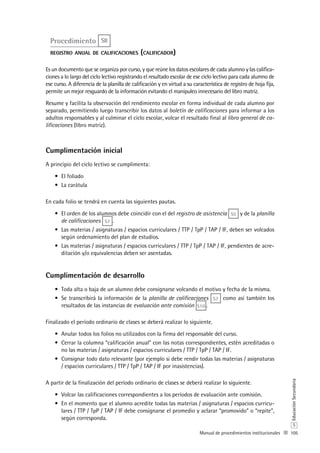 105
S
EducaciónSecundaria
Manual de procedimientos institucionales
Procedimiento S8
registro anual de calificaciones (calificador)
Es un documento que se organiza por curso, y que reúne los datos escolares de cada alumno y las califica-
ciones a lo largo del ciclo lectivo registrando el resultado escolar de ese ciclo lectivo para cada alumno de
ese curso. A diferencia de la planilla de calificación y en virtud a su característica de registro de hoja fija,
permite un mejor resguardo de la información evitando el manipuleo innecesario del libro matriz.
Resume y facilita la observación del rendimiento escolar en forma individual de cada alumno por
separado, permitiendo luego transcribir los datos al boletín de calificaciones para informar a los
adultos responsables y al culminar el ciclo escolar, volcar el resultado final al libro general de ca-
lificaciones (libro matriz).
Cumplimentación inicial
A principio del ciclo lectivo se cumplimenta:
El foliado•	
La carátula•	
En cada folio se tendrá en cuenta las siguientes pautas.
El orden de los alumnos debe coincidir con el del•	 registro de asistencia S5 y de la planilla
de calificaciones S7 .
Las materias / asignaturas / espacios curriculares / TTP / TpP / TAP / IF, deben ser volcados•	
según ordenamiento del plan de estudios.
Las materias / asignaturas / espacios curriculares / TTP / TpP / TAP / IF, pendientes de acre-•	
ditación y/o equivalencias deben ser asentadas.
Cumplimentación de desarrollo
Toda alta o baja de un alumno debe consignarse volcando el motivo y fecha de la misma.•	
Se transcribirá la información de la•	 planilla de calificaciones S7 como así también los
resultados de las instancias de evaluación ante comisión S10 .
Finalizado el período ordinario de clases se deberá realizar lo siguiente.
Anular todos los folios no utilizados con la firma del responsable del curso.•	
Cerrar la columna “calificación anual” con las notas correspondientes, estén acreditadas o•	
no las materias / asignaturas / espacios curriculares / TTP / TpP / TAP / IF.
Consignar todo dato relevante (por ejemplo si debe rendir todas las materias / asignaturas•	
/ espacios curriculares / TTP / TpP / TAP / IF por inasistencias).
A partir de la finalización del período ordinario de clases se deberá realizar lo siguiente.
Volcar las calificaciones correspondientes a los períodos de evaluación ante comisión.•	
En el momento que el alumno acredite todas las materias / asignaturas / espacios curricu-•	
lares / TTP / TpP / TAP / IF debe consignarse el promedio y aclarar “promovido” o “repite”,
según corresponda.
 