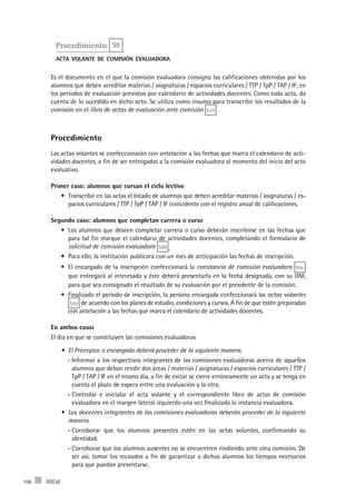 DGCyE106
Procedimiento S9
acta volante de comisión evaluadora
Es el documento en el que la comisión evaluadora consigna las calificaciones obtenidas por los
alumnos que deben acreditar materias / asignaturas / espacios curriculares / TTP / TpP / TAP / IF, en
los períodos de evaluación previstos por calendario de actividades docentes. Como toda acta, da
cuenta de lo sucedido en dicho acto. Se utiliza como insumo para transcribir los resultados de la
comisión en el libro de actas de evaluación ante comisión S10 .
Procedimiento
Las actas volantes se confeccionarán con antelación a las fechas que marca el calendario de acti-
vidades docentes, a fin de ser entregadas a la comisión evaluadora al momento del inicio del acto
evaluativo.
Primer caso: alumnos que cursan el ciclo lectivo
Transcribir en las actas el listado de alumnos que deben acreditar materias / asignaturas / es-•	
pacios curriculares / TTP / TpP / TAP / IF coincidente con el registro anual de calificaciones.
Segundo caso: alumnos que completan carrera o curso
Los alumnos que deseen completar carrera o curso deberán inscribirse en las fechas que•	
para tal fin marque el calendario de actividades docentes, completando el formulario de
solicitud de comisión evaluadora S9b .
Para ello, la institución publicará con un mes de anticipación las fechas de inscripción.•	
El encargado de la inscripción confeccionará la•	 constancia de comisión evaluadora S9c
que entregará al interesado y éste deberá presentarla en la fecha designada, con su DNI,
para que sea consignado el resultado de su evaluación por el presidente de la comisión.
Finalizado el período de inscripción, la persona encargada confeccionará las•	 actas volantes
S9a de acuerdo con los planes de estudio, condiciones y cursos. A fin de que estén preparadas
con antelación a las fechas que marca el calendario de actividades docentes.
En ambos casos
El día en que se constituyen las comisiones evaluadoras
El Preceptor o encargado deberá proceder de la siguiente manera•	 .
Informar a los respectivos integrantes de las comisiones evaluadoras acerca de aquellos--
alumnos que deban rendir dos áreas / materias / asignaturas / espacios curriculares / TTP /
TpP / TAP / IF en el mismo día, a fin de evitar se cierre erróneamente un acta y se tenga en
cuenta el plazo de espera entre una evaluación y la otra.
Controlar e inicialar el acta volante y el correspondiente libro de actas de comisión--
evaluadora en el margen lateral izquierdo una vez finalizada la instancia evaluadora.
Los docentes integrantes de las comisiones evaluadoras deberán proceder de la siguiente•	
manera.
Corroborar que los alumnos presentes estén en las actas volantes, confirmando su--
identidad.
Corroborar que los alumnos ausentes no se encuentren rindiendo ante otra comisión. De--
ser así, tomar los recaudos a fin de garantizar a dichos alumnos los tiempos necesarios
para que puedan presentarse.
 