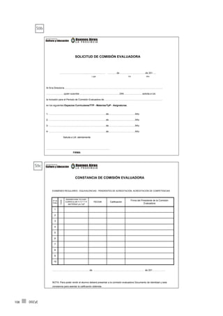 DGCyE108
FIRMA
..…………………………......………………… ……….. de ………………...…………de 201…..
Lugar Día Mes
Al Sr/a.Director/a………………………………………………………………………………………………………………
…………………..quien suscribe…………………………………………….DNI……………………solicita a Ud.
la inclusión para el Periodo de Comisión Evaluadora de……………..……………………………………………………
en los siguientes Espacios Curriculares/TTP - Materias/TpP - Asignaturas.
2- ……………………………………………………………….de…………………………….Año
SOLICITUD DE COMISIÓN EVALUADORA
………………………………………………………………………
4- ……………………………………………………………….de…………………………….Año
Saluda a Ud. atentamente
1- ……………………………………………………………….de…………………………….Año
3- ……………………………………………………………….de…………………………….Año
EXÁMENES REGULARES - EQUIVALENCIAS - PENDIENTES DE ACREDITACIÓN, ACREDITACIÓN DE COMPETENCIAS
NOTA: Para poder rendir el alumno deberá presentar a la comisión evaluadora Documento de Identidad y esta
constancia para asentar la calificación obtenida.
CONSTANCIA DE COMISIÓN EVALUADORA
…………………………………………de ……………………………….……………………….. de 201……………..
10
7
9
8
5
6
4
3
2
1
FECHA Calificación
Firma del Presidente de la Comisión
Evaluadora
Nº de
Orden
Cond.
ASIGNATURA Y/O ESP.
CURRICULAR Y/ O T.T.P.
MATERIAS y/o TpP
S9b
S9c
 