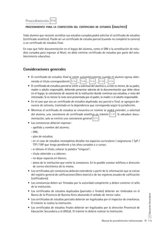 115
S
EducaciónSecundaria
Manual de procedimientos institucionales
Procedimiento S14
procedimiento para la confección del certificado de estudios (analítico)
Todo alumno que necesite acreditar sus estudios cursados podrá solicitar el certificado de estudios
(certificado analítico). Puede ser un certificado de estudio parcial (cuando no completó la carrera)
o un certificado de estudios final.
En caso que falte documentación en el legajo del alumno, como el DNI o la acreditación de estu-
dios cursados para ingresar al Nivel, no debe emitirse certificado de estudios por parte del esta-
blecimiento educativo.
Consideraciones generales
El•	 certificado de estudios final se emite automáticamente cuando el alumno egresa obte-
niendo el título correspondiente S14a - S14b - S14c - S14d - S14e .
El•	 certificado de estudios parcial se emite a solicitud del alumno o, si éste es menor, de su padre,
madre o adulto responsable, debiendo presentar además de la documentación que debe obrar
en el legajo, la constancia de vacante de la institución donde continúa sus estudios, o nota del
interesado. Si es menor la nota será presentada por el padre, la madre o el adulto responsable.
En el caso que sea un•	 certificado de estudios duplicado, sea parcial o final, se agregará de-
nuncia de extravío, tramitada en la dependencia que corresponda según la jurisdicción.
Mientras el certificado de estudios se encuentra en trámite se podrá extender, a solicitud•	
del alumno, una constancia de certificado analítico en trámite S14f . Si adeudare docu-
mentación, solo se emitirá una constancia general S23c .
Las constancias deberán expresar:•	
apellido y nombre del alumno;--
DNI;--
plan de estudios;--
en el caso de estudios incompletos detallar los espacios curriculares / asignaturas / TpP /--
TTP / TAP que tenga pendiente y los años cursados o a cursar;
si obtuvo el título, colocar la palabra “ninguna”;--
título obtenido o a obtener;--
no dejar espacios en blanco;--
datos de la institución que emite la constancia. En lo posible constar teléfono o dirección--
de correo electrónico de la misma.
Los certificados y/o constancias deberán extenderse a partir de la información que se extrae•	
del registro general de calificaciones (libro matriz) o de los registros anuales de calificación
(calificadores).
Las constancias deben ser firmadas por la autoridad competente y deben contener el sello•	
de la institución.
Los certificados de estudios duplicados (parciales o finales) deberán ser timbrados en el•	
Banco de la Provincia de Buenos Aires abonando el sellado de menor valor.
Los certificados de estudios parciales deberán ser legalizados por el inspector de enseñanza.•	
El trámite lo realiza la institución.
Los certificados de estudios finales deberán ser legalizados por la dirección•	 Provincial de
Educación Secundaria y la DGCyE. El trámite lo deberá realizar la institución.
 