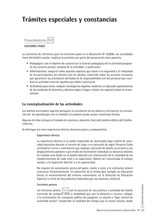 135
S
EducaciónSecundaria
Manual de procedimientos institucionales
Trámites especiales y constancias
Procedimiento S20
lecciones paseo
La normativa de referencia para las lecciones paseo es la Resolución Nº 426/06. Las actividades
fuera del ámbito escolar, implican la previsión por parte del personal de estos aspectos.
Pedagógico: con el objetivo de caracterizar la función pedagógica de la actividad propues-•	
ta, las acciones previas –propias de la actividad– y posteriores.
Administrativo: asegurar todos aquellos aspectos que hacen a la seguridad y la integridad•	
de los participantes, los menores y/o los adultos, cubriendo todas las acciones necesarias
que garanticen las previsiones derivadas de la responsabilidad civil del personal que coor-
dine la actividad como de aquellos que deben autorizarla.
Actitudinal: para evitar cualquier contingencia negativa, mediante un adecuado aprestamiento•	
de las conductas de docentes y alumnos según el lugar a visitar con especial énfasis en la pre-
vención.
La conceptualización de las actividades
Los diseños curriculares vigentes persiguen la vinculación de los saberes y los haceres. La vincula-
ción de los aprendizajes con la realidad circundante puede asumir numerosas formas.
Algunas de ellas incluyen el traslado de alumnos y docentes fuera del ámbito edilicio del Estable-
cimiento.
Se distingue así entre experiencia directa, lecciones paseo y campamentos.
Experiencia directa
La experiencia directa es la salida organizada de alumnos/as bajo control de auto-
ridad educativa durante el horario de clase o en ejecución de algún Proyecto (toda
actividad en turno o contraturno que implique ejecución de diseño curricular) y con
desplazamiento pedestre o por medio de locomoción individual. La distancia máxima
de traslado será fijada en el ámbito distrital con intervención de la totalidad de los
establecimientos de cada nivel y su supervisión. Deberá ser comunicada al consejo
escolar, a la inspección distrital y a la superioridad.
No requiere de autorización previa del padre, madre o tutor y la institución deberá
comunicar fehacientemente la realización de la misma (por ejemplo, en Educación
Inicial, el reconocimiento del entorno comunitario; en la Dirección de Educación
Especial, la venta de los productos elaborados por sus alumnos, etcétera).
Lecciones paseos
Las lecciones paseos S20a son la ejecución de una práctica o actividad del diseño
curricular de cualquier nivel o modalidad que, por la distancia a recorrer, obligue
a la contratación de transporte público de pasajeros. La alusión a “bajo control de
autoridad escolar” comprende la totalidad del tiempo que la misma insuma, desde
 