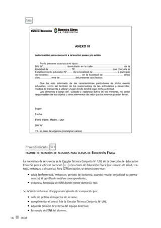 DGCyE142
ANEXO VI
Autorización para concurrir a la lección paseo y/o salida
Por la presente autorizo a mi hijo/a ………………………………………………………
DNI N°……………………….. domiciliado en la calle………………………….……. de la
localidad de ……………………… TE. ………………………………………que concurre al
Establecimiento educativo N°……. de la localidad de ………………………... a participar
del (evento) ………………………………… en la localidad de …………………… el/los
días …………. mes de ……………….del presente ciclo lectivo.
Que he sido informado de las características particulares de dicho evento
educativo, como así también de los responsables de las actividades a desarrollar,
medios de transporte a utilizar y lugar donde tendrá lugar dicha actividad.
Las personas a cargo del cuidado y vigilancia activa de los menores, no serán
responsables de los objetos u otros elementos de valor que los mismos puedan llevar.
Lugar:
Fecha:
Firma Padre, Madre, Tutor:
DNI N°:
TE. en caso de urgencia (consignar varios):
Procedimiento S21
trámite de exención de alumnos para clases de Educación Física
La normativa de referencia es la Circular Técnica Conjunta Nº 1/02 de la Dirección de Educación
Física Se podrá solicitar exención S21 a las clases de Educación Física (por razones de salud, tra-
bajo, embarazo o distancia). Para su tramitación, se deberá presentar:
salud (enfermedad, embarazo, periodo de lactancia, cuando resulte perjudicial su perma-•	
nencia), el certificado médico correspondiente;
distancia, fotocopia del DNI donde conste domicilio real.•	
Se deberá conformar el legajo correspondiente compuesto por:
nota de pedido al inspector de la rama;•	
cumplimentar el anexo I de la Circular Técnica Conjunta Nº l/02;•	
adjuntar emisión de criterio del equipo directivo;•	
fotocopia del DNI del alumno;•	
S20e
 