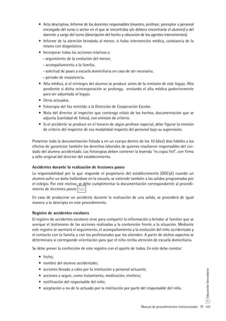 147
S
EducaciónSecundaria
Manual de procedimientos institucionales
Acta descriptiva. Informe de los docentes responsables (maestro, profesor, preceptor o personal•	
encargado del curso o sector en el que se encontraba y/o debiera encontrarse el alumno) y del
docente a cargo del turno (descripción del hecho y ubicación de los agentes intervinientes).
Informe de la atención brindada al menor, si hubo intervención médica, constancia de la•	
misma con diagnóstico.
Incorporar todas las acciones relativas a:•	
seguimiento de la evolución del menor;--
acompañamiento a la familia;--
solicitud de pases a escuela domiciliaria en caso de ser necesario;--
periodo de inasistencia.--
Alta médica, si el reintegro del alumno se produce antes de la remisión de este legajo. Alta•	
pendiente si dicha reincorporación se prolonga, enviando el alta médica posteriormente
para ser adjuntada al legajo.
Otros actuados.•	
Fotocopia del fax remitido a la Dirección de Cooperación Escolar.•	
Nota del director al inspector que contenga relato de los hechos, documentación que se•	
adjunta (cantidad de folios), con emisión de criterio.
Si el accidente se produce en el horario de algún profesor especial, debe figurar la emisión•	
de criterio del inspector de esa modalidad respecto del personal bajo su supervisión.
Presentar toda la documentación foliada y en un cuerpo dentro de los 10 (diez) días hábiles a los
efectos de garantizar también los derechos laborales de quienes resultaron responsables del cui-
dado del alumno accidentado. Las fotocopias deben contener la leyenda “es copia fiel”, con firma
y sello original del director del establecimiento.
Accidentes durante la realización de lecciones paseo
La responsabilidad por la que responde el propietario del establecimiento (DGCyE) cuando un
alumno sufre un daño hallándose en la escuela, se extiende también a las salidas programadas por
el colegio. Por este motivo, se debe cumplimentar la documentación correspondiente al procedi-
miento de lecciones paseo S22 .
En caso de producirse un accidente durante la realización de una salida, se procederá de igual
manera a la descripta en este procedimiento.
Registro de accidentes escolares
El registro de accidentes escolares sirve para compartir la información y brindar al familiar que se
acerque el testimonio de las acciones realizadas y la contención frente a la situación. Mediante
este registro se asentará el seguimiento, el acompañamiento y la evolución del niño accidentado y
el contacto con la familia y con los profesionales que los atienden. A partir de dichos aspectos se
determinara si corresponde orientación para que el niño reciba atención de escuela domiciliaria.
Se debe prever la confección de este registro con el aporte de todos. En este debe constar:
fecha;•	
nombre del alumno accidentado;•	
acciones llevada a cabo por la institución y personal actuante;•	
acciones a seguir, como tratamiento, medicación, etcétera;•	
notificación del responsable del niño;•	
aceptación o no de lo actuado por la institución por parte del responsable del niño.•	
 
