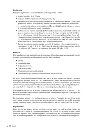 DGCyE16
Inasistencias
Deberán cumplimentarse la totalidad de los casilleros previstos a tal fin:
período inasistido: desde / hasta;•	
horas y/o módulos inasistidos, semanales y mensuales;•	
encuadre correspondiente, conforme a lo establecido en el Estatuto del Docente, y Decretos re-•	
glamentarios, artículo, inciso, apartado, puntual, caso contrario se consideraran injustificadas;
en caso de inasistencias no contempladas en el Decreto 688/93, deberá indicarse el número•	
de la norma legal en que se hallan encuadradas;
las licencias que excedan el período (enfermedad extraordinaria, maternidad, licencias sin•	
goce de sueldo por razones particulares, por cargo de mayor jerarquía, gremial, etc.) debe-
rán ser informadas al inicio de las mismas y por el término completo en el que fueran soli-
citadas o estuvieran otorgadas y en los servicios sucesivos por el período que corresponda.
En caso de mediar el reintegro del docente con anterioridad al período solicitado, deberá ser
informada la limitación adjuntando copia del pedido de la misma;
Cuando se produzcan inasistencias por accidente de trabajo o enfermedad profesional en-•	
cuadradas en el Art. 7º de la Ley 24557, deberá adjuntarse al contralor documentación
extendida por ART Provincia y se informarán con la sigla ART o ley 24557.
Licencias
El personal docente que solicite licencia deberá elevar el formulario para su uso y cumplir con los
recaudos reglamentarios establecidos indicando los siguientes datos.
Distrito.•	
Unidad educativa.•	
Cargo/carga horaria.•	
Carácter de revista.•	
Año/sección /turno en que la solicita.•	
Documentación que pruebe fehacientemente el motivo invocado.•	
No se dará trámite a ninguna solicitud de licencia que no se ajuste a las normas vigentes. Las ausen-
cias originadas por el Art. 115 o Art. 114.i. del Estatuto del Docente y su reglamentación, deberán
consignarse detallando inciso y puntual correspondiente, y no podrán justificarse sin que medie acto
administrativo que las conceda. Por tal motivo con dicha solicitud deberá adjuntarse pedido de licen-
cia por artículo 114 inciso o.1, con el fin de no incurrir en presunto abandono de cargo.
Toda elevación de solicitud de licencia deberá ajustarse a lo establecido en el artículo 117 del
Estatuto del docente. La documentación elevada debe corresponder a originales o fotocopias de-
bidamente autenticadas.
Las licencias por artículo 115.c implican descuento de haberes. Para evitar la retención de sueldo
deben indicar la Resolución ministerial que permite que inasistan por dicho artículo (de ser posible
agregar copia de la misma, caso contrario consignar Res. Nº, día, mes y año en que fue dictada).
Disponibilidad
Es un derecho que alcanza únicamente al docente que revista con carácter titular. Deberá ser
informado con el código de cambio correspondiente (DI) y fecha. Esta situación se seguirá infor-
mando en la planilla hasta tanto no se produzca su reubicación; por el término máximo de cinco
años. El cese correspondiente será consignado cuando se reciba el acto administrativo respectivo.
 